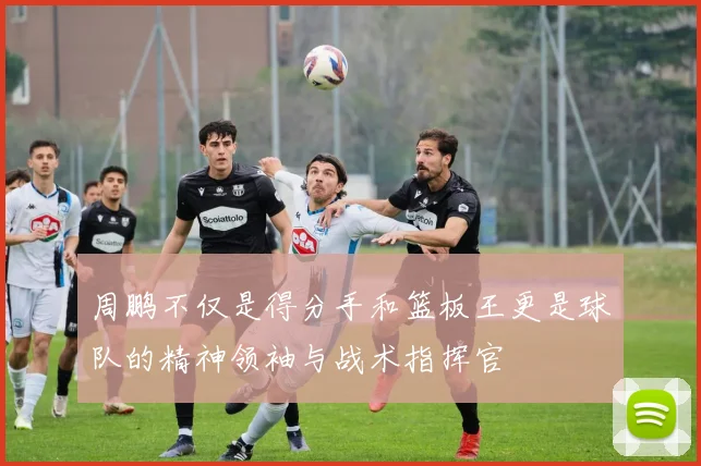 周鹏不仅是得分手和篮板王更是球队的精神领袖与战术指挥官